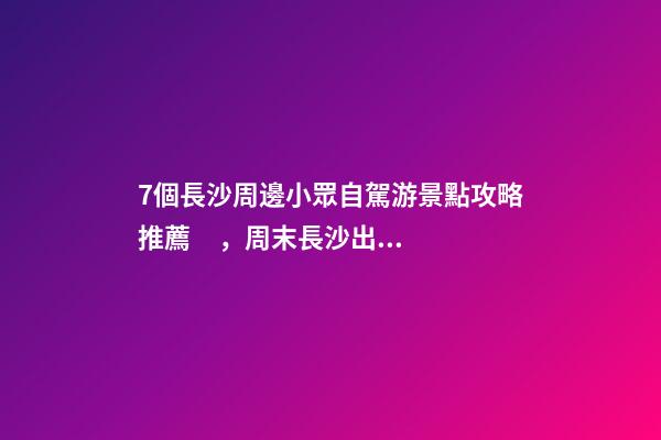 7個長沙周邊小眾自駕游景點攻略推薦，周末長沙出發(fā)1-2日自駕游去哪好玩？